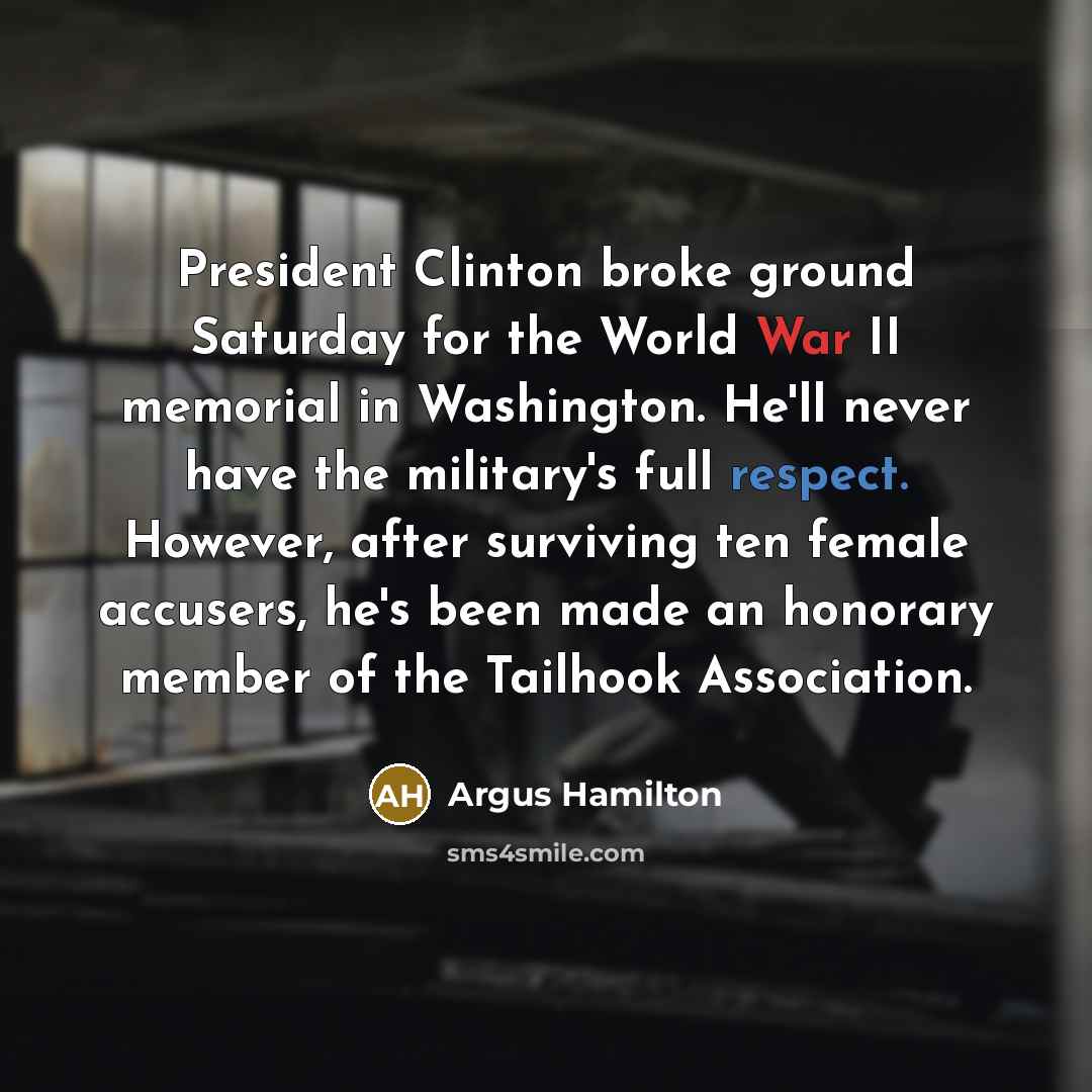 “President Clinton broke ground Saturday for the World War II memorial in Washington. He'll never have the military's full respect. However, after surviving ten female accusers, he's been made an honorary member of the Tailhook Association.” quote by Argus Hamilton