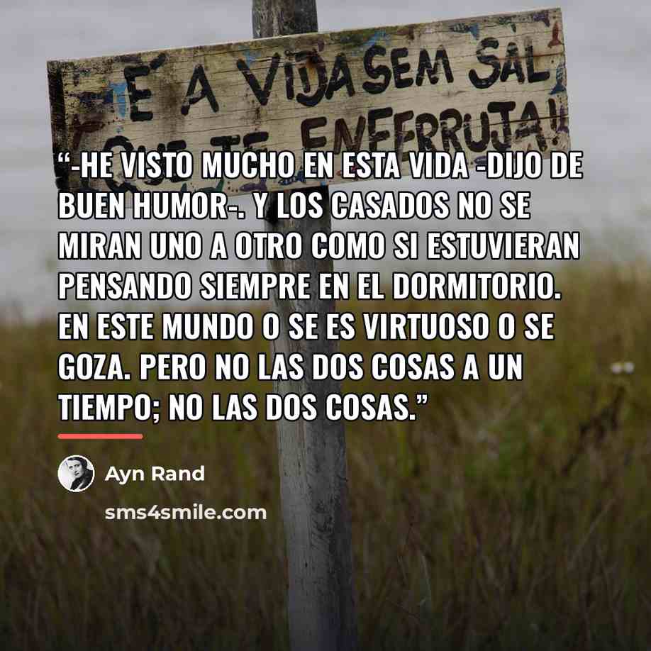 “-He visto mucho en esta vida -dijo de buen humor-. Y los casados no se miran uno a otro como si estuvieran pensando siempre en el dormitorio. En este mundo o se es virtuoso o se goza. Pero no las dos cosas a un tiempo; No las dos cosas.” quote by Ayn Rand