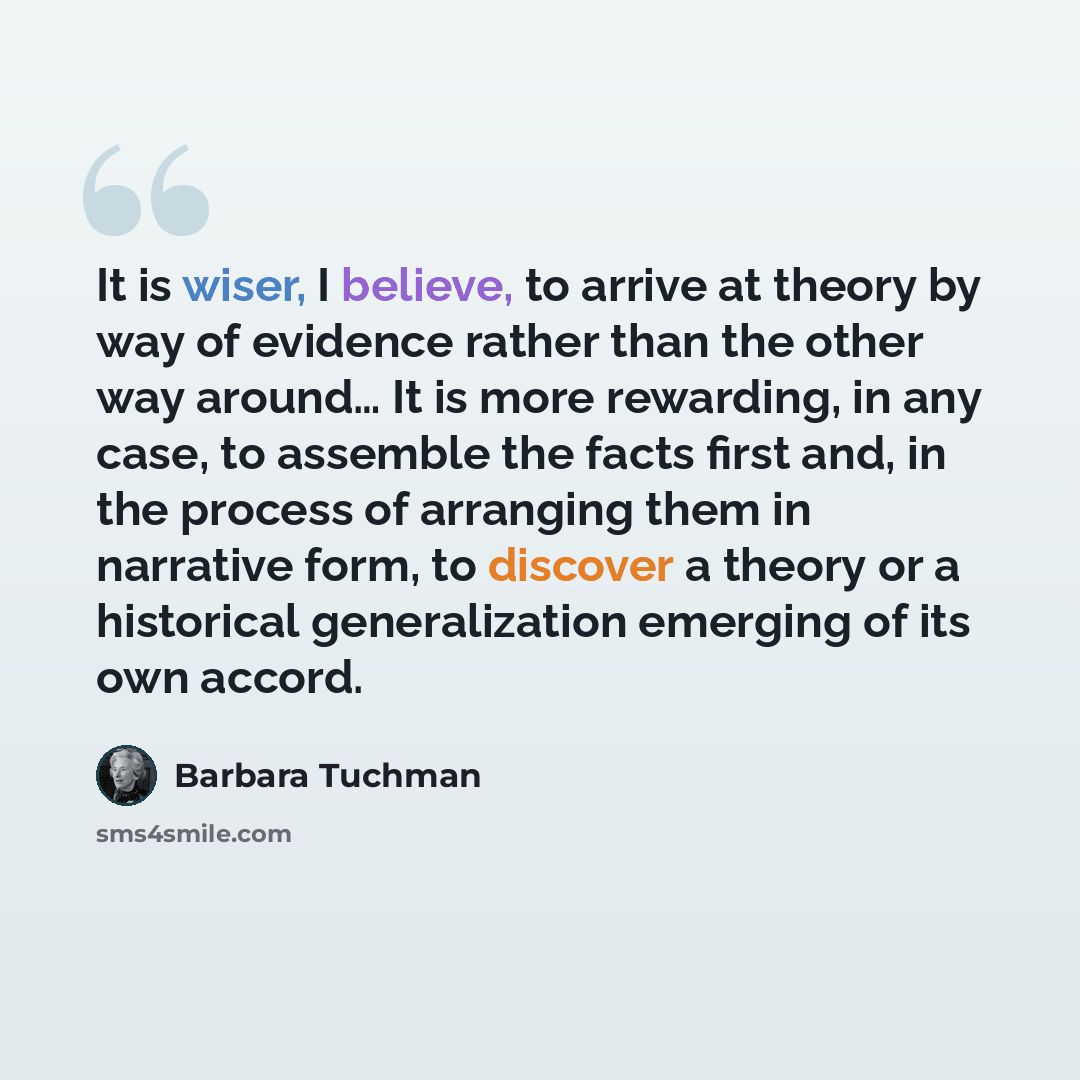 “It is wiser, I believe, to arrive at theory by way of evidence rather than the other way around… It is more rewarding, in any case, to assemble the facts first and, in the process of arranging them in narrative form, to discover a theory or a historical generalization emerging of its own accord.” quote by Barbara Tuchman