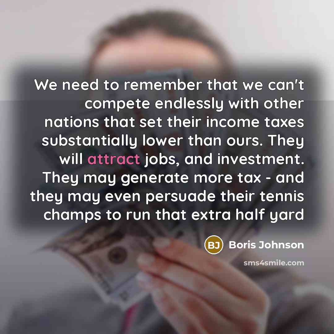 “We need to remember that we can't compete endlessly with other nations that set their income taxes substantially lower than ours. They will attract jobs, and investment. They may generate more tax - and they may even persuade their tennis champs to run that extra half yard” quote by Boris Johnson