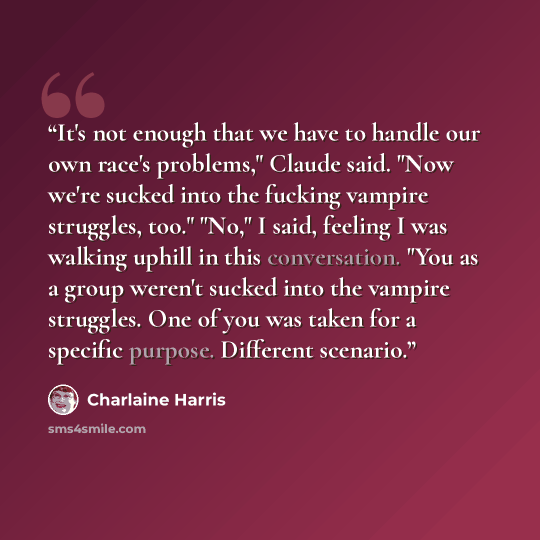 “It's not enough that we have to handle our own race's problems," Claude said. "Now we're sucked into the fucking vampire struggles, too." "No," I said, feeling I was walking uphill in this conversation. "You as a group weren't sucked into the vampire struggles. One of you was taken for a specific…” quote by Charlaine Harris