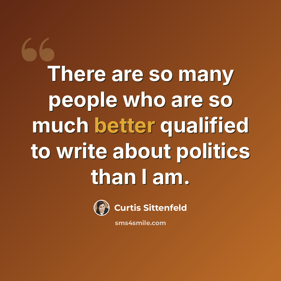 “There are so many people who are so much better qualified to write about politics than I am.” quote by Curtis Sittenfeld