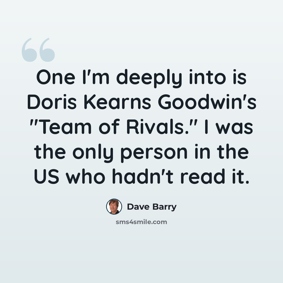 “One I'm deeply into is Doris Kearns Goodwin's "Team of Rivals." I was the only person in the US who hadn't read it.” quote by Dave Barry