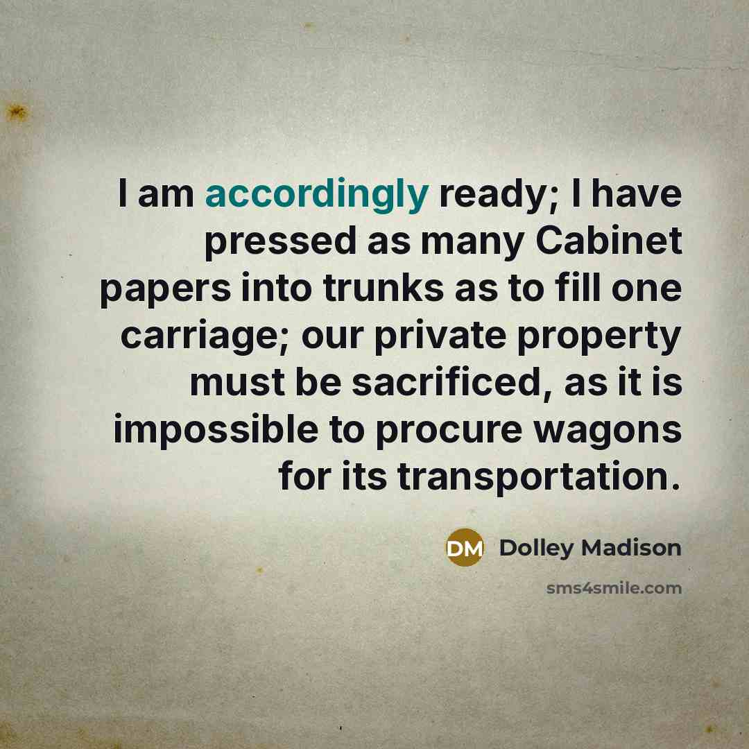 “I am accordingly ready; I have pressed as many Cabinet papers into trunks as to fill one carriage; our private property must be sacrificed, as it is impossible to procure wagons for its transportation.” quote by Dolley Madison