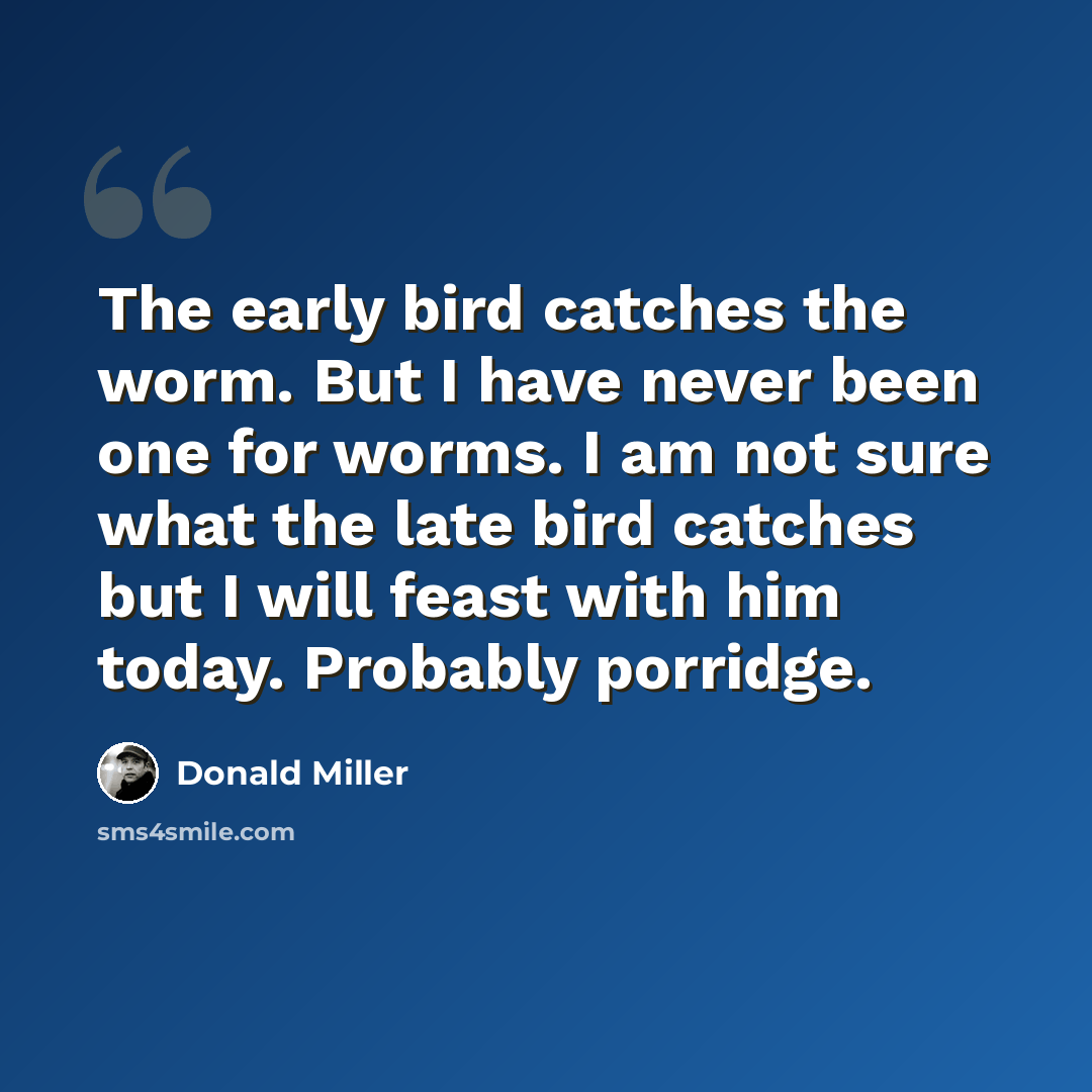 “The early bird catches the worm. But I have never been one for worms. I am not sure what the late bird catches but I will feast with him today. Probably porridge.” quote by Donald Miller