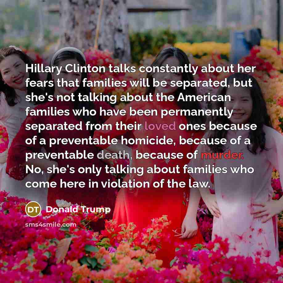 “Hillary Clinton talks constantly about her fears that families will be separated, but she's not talking about the American families who have been permanently separated from their loved ones because of a preventable homicide, because of a preventable death, because of murder. No, she's only talking…” quote by Donald Trump