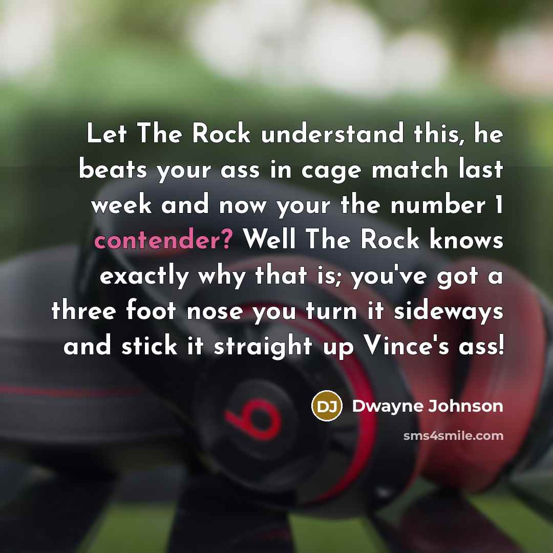 “Let The Rock understand this, he beats your ass in cage match last week and now your the number 1 contender? Well The Rock knows exactly why that is; you've got a three foot nose you turn it sideways and stick it straight up Vince's ass!” quote by Dwayne Johnson