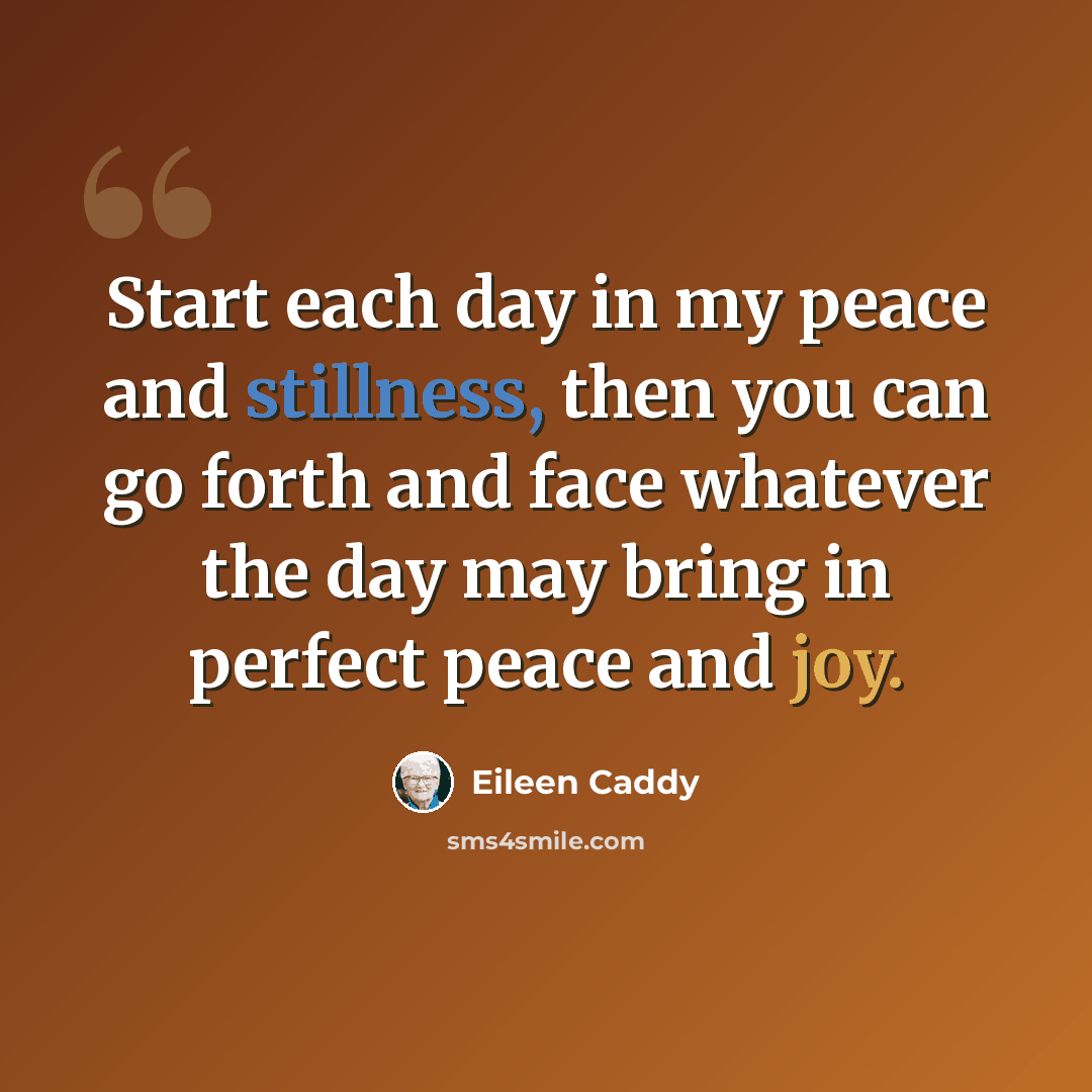 “Start each day in my peace and stillness, then you can go forth and face whatever the day may bring in perfect peace and joy.” quote by Eileen Caddy