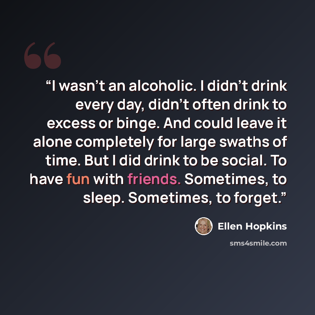 “I wasn't an alcoholic. I didn't drink every day, didn't often drink to excess or binge. And could leave it alone completely for large swaths of time. But I did drink to be social. To have fun with friends. Sometimes, to sleep. Sometimes, to forget.” quote by Ellen Hopkins