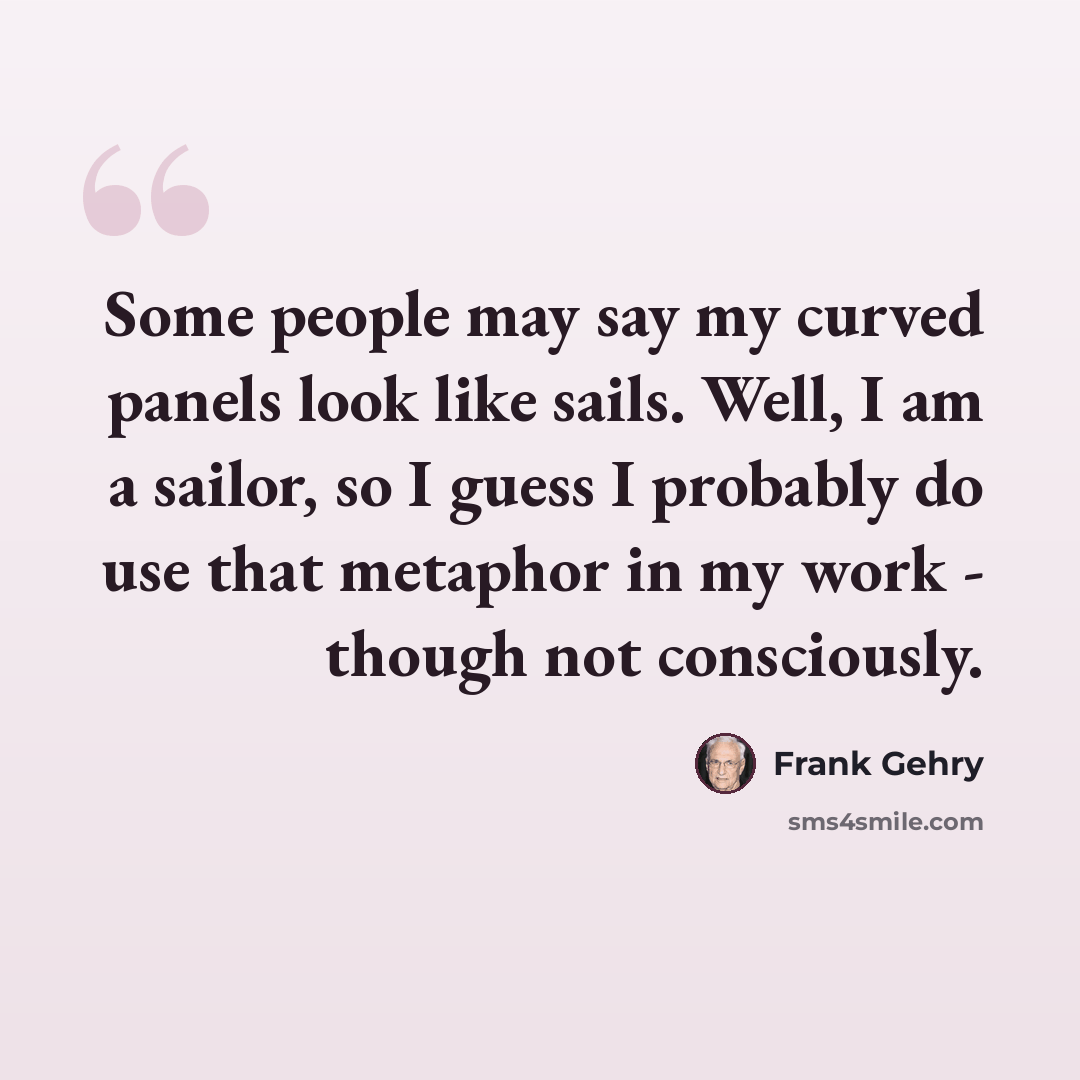 “Some people may say my curved panels look like sails. Well, I am a sailor, so I guess I probably do use that metaphor in my work - though not consciously.” quote by Frank Gehry
