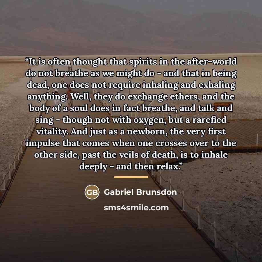 “It is often thought that spirits in the after-world do not breathe as we might do - and that in being dead, one does not require inhaling and exhaling anything. Well, they do exchange ethers, and the body of a soul does in fact breathe, and talk and sing - though not with oxygen, but a rarefied…” quote by Gabriel Brunsdon