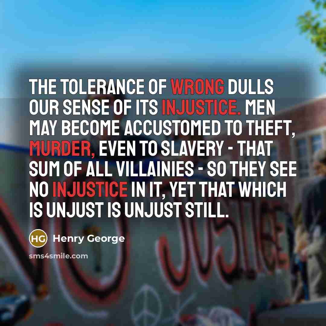 “The tolerance of wrong dulls our sense of its injustice. Men may become accustomed to theft, murder, even to slavery - that sum of all villainies - so they see no injustice in it, yet that which is unjust is unjust still.” quote by Henry George