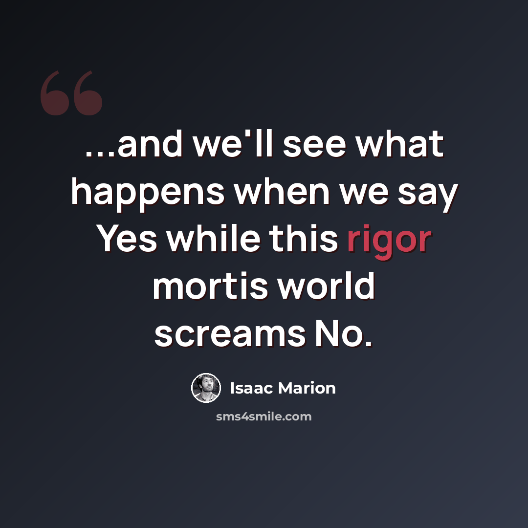 “...and we'll see what happens when we say Yes while this rigor mortis world screams No.” quote by Isaac Marion