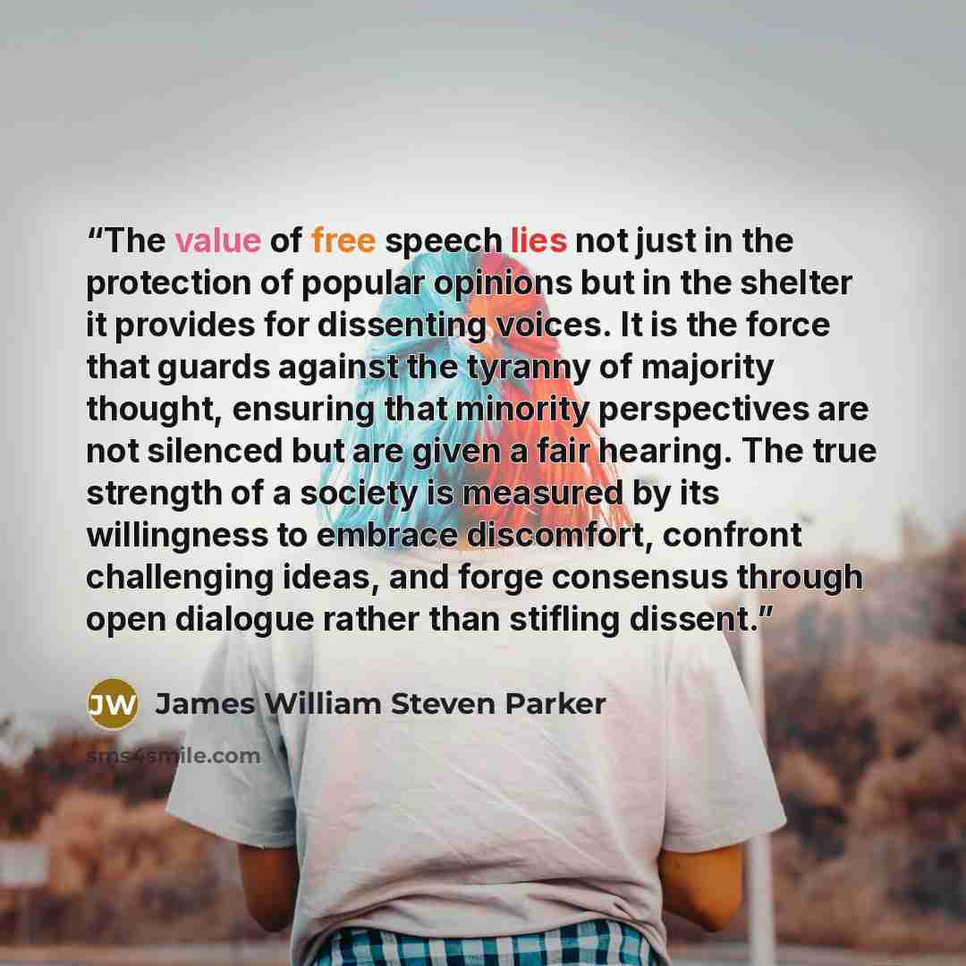 “The value of free speech lies not just in the protection of popular opinions but in the shelter it provides for dissenting voices. It is the force that guards against the tyranny of majority thought, ensuring that minority perspectives are not silenced but are given a fair hearing. The true…” quote by James William Steven Parker
