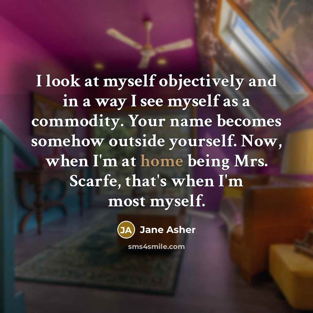 “I look at myself objectively and in a way I see myself as a commodity. Your name becomes somehow outside yourself. Now, when I'm at home being Mrs. Scarfe, that's when I'm most myself.” quote by Jane Asher