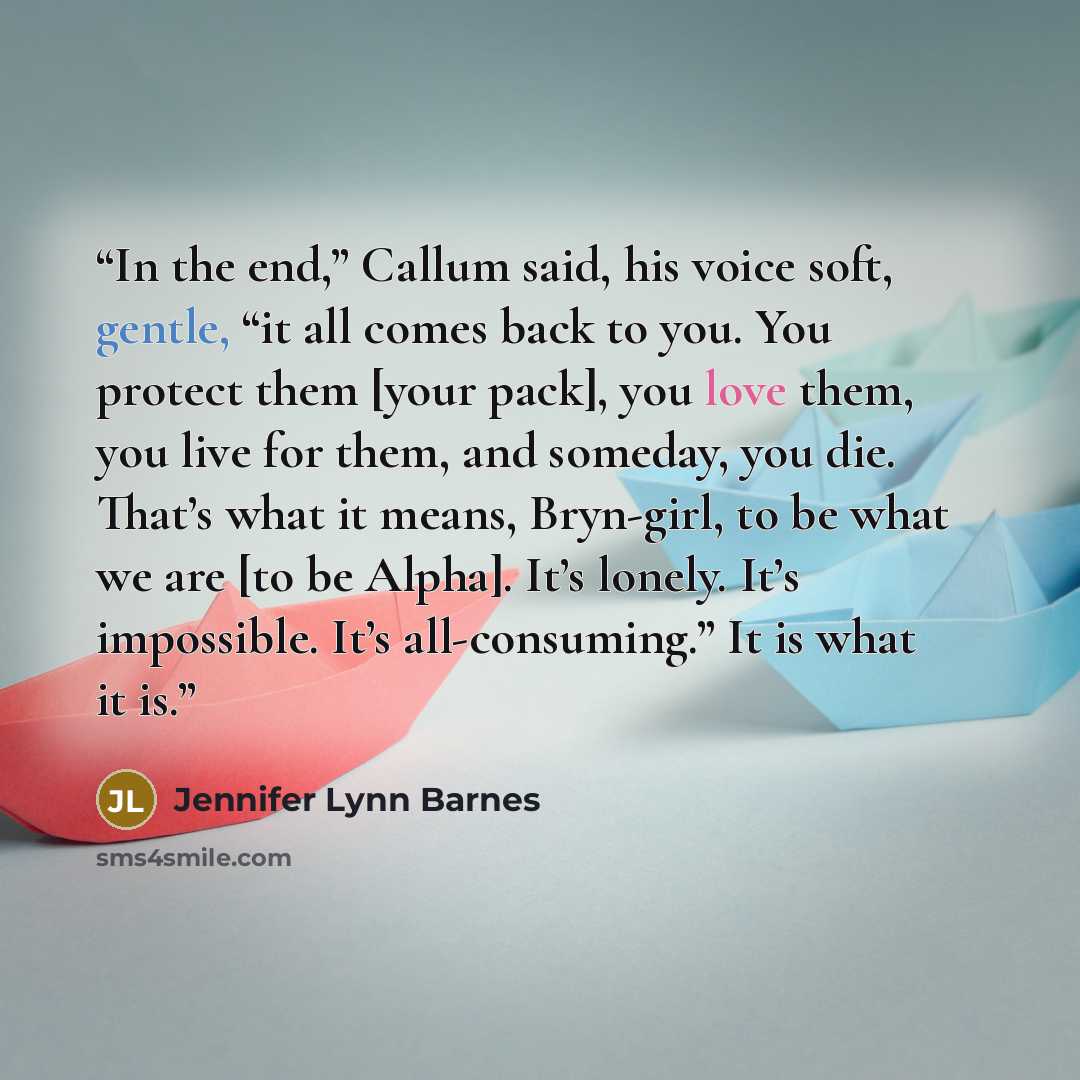 “In the end,” Callum said, his voice soft, gentle, “it all comes back to you. You protect them [your pack], you love them, you live for them, and someday, you die. That’s what it means, Bryn-girl, to be what we are [to be Alpha]. It’s lonely. It’s impossible. It’s all-consuming.” It is what it is.” quote by Jennifer Lynn Barnes