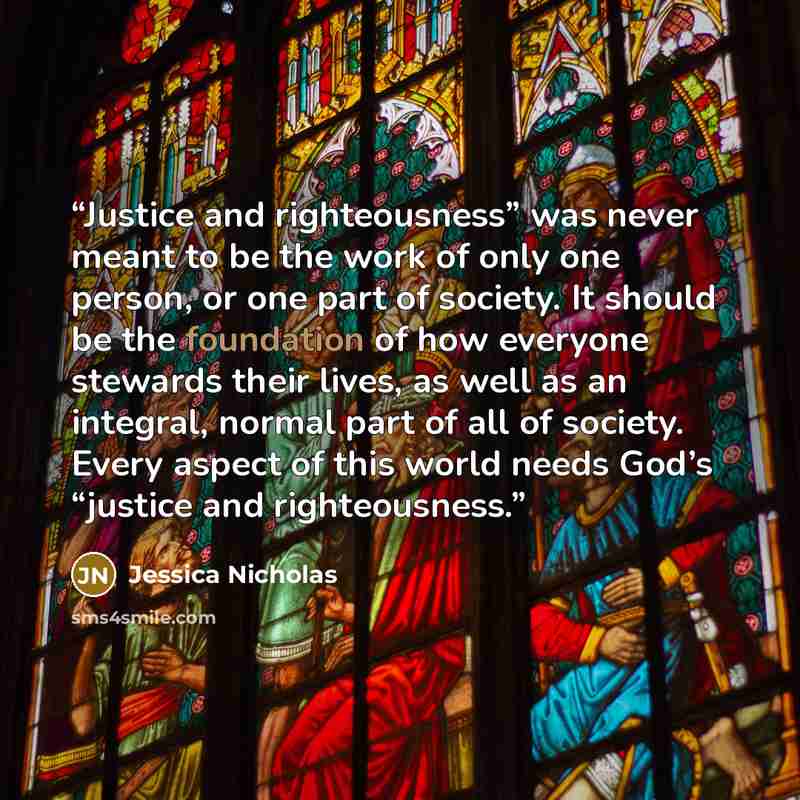 “Justice and righteousness” was never meant to be the work of only one person, or one part of society. It should be the foundation of how everyone stewards their lives, as well as an integral, normal part of all of society. Every aspect of this world needs God’s “justice and righteousness.” quote by Jessica Nicholas