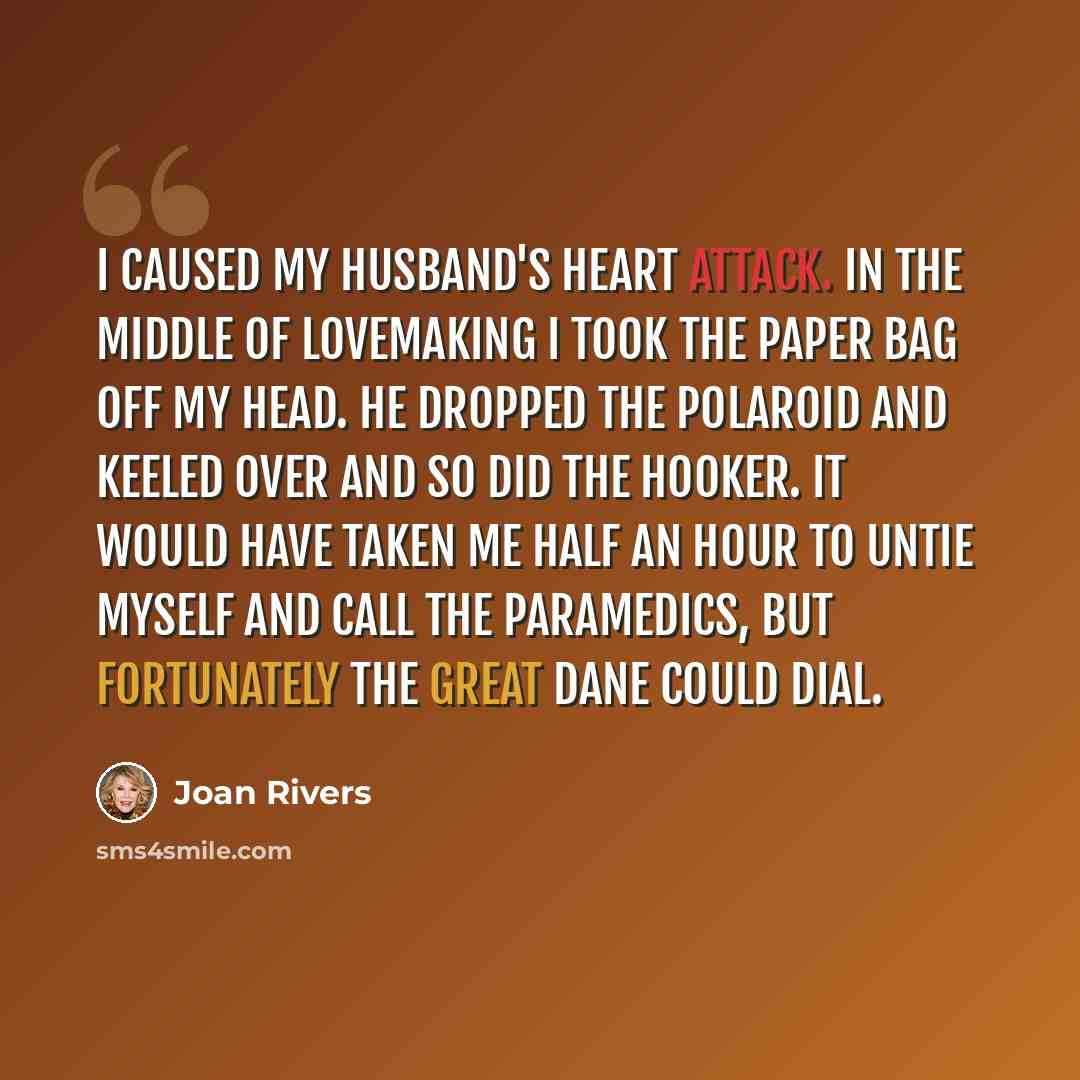“I caused my husband's heart attack. In the middle of lovemaking I took the paper bag off my head. He dropped the Polaroid and keeled over and so did the hooker. It would have taken me half an hour to untie myself and call the paramedics, but fortunately the Great Dane could dial.” quote by Joan Rivers