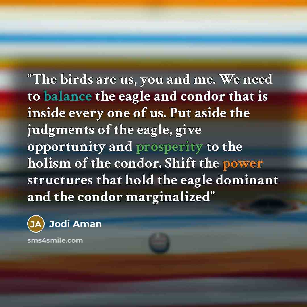“The birds are us, you and me. We need to balance the eagle and condor that is inside every one of us. Put aside the judgments of the eagle, give opportunity and prosperity to the holism of the condor. Shift the power structures that hold the eagle dominant and the condor marginalized” quote by Jodi Aman