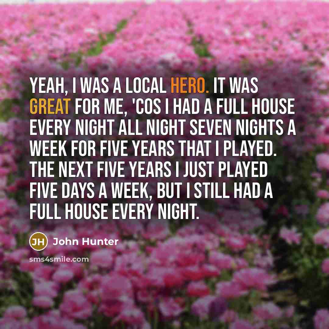 “Yeah, I was a local hero. It was great for me, 'cos I had a full house every night all night seven nights a week for five years that I played. The next five years I just played five days a week, but I still had a full house every night.” quote by John Hunter