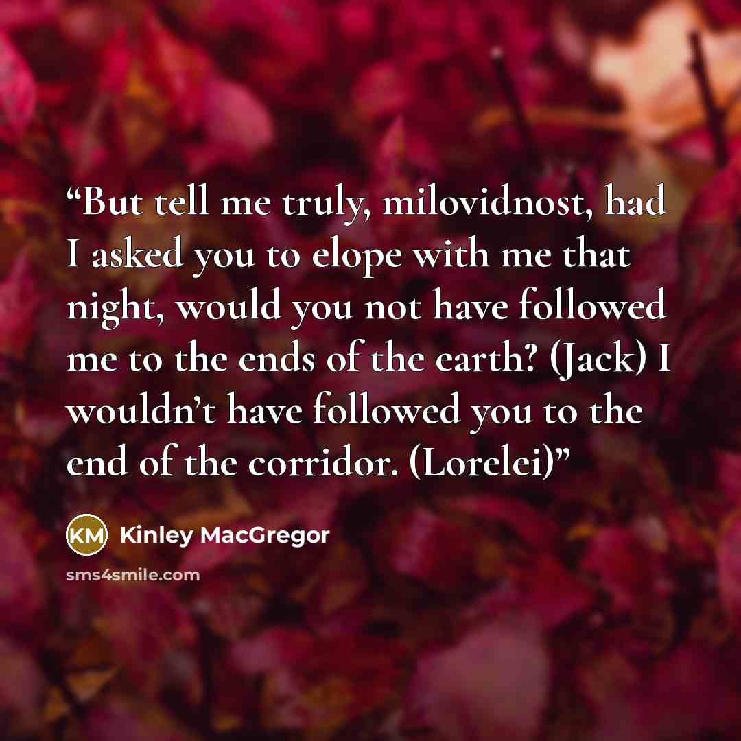 “But tell me truly, milovidnost, had I asked you to elope with me that night, would you not have followed me to the ends of the earth? (Jack) I wouldn’t have followed you to the end of the corridor. (Lorelei)” quote by Kinley MacGregor
