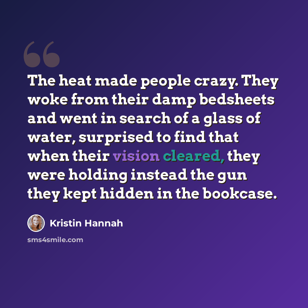 “The heat made people crazy. They woke from their damp bedsheets and went in search of a glass of water, surprised to find that when their vision cleared, they were holding instead the gun they kept hidden in the bookcase.” quote by Kristin Hannah