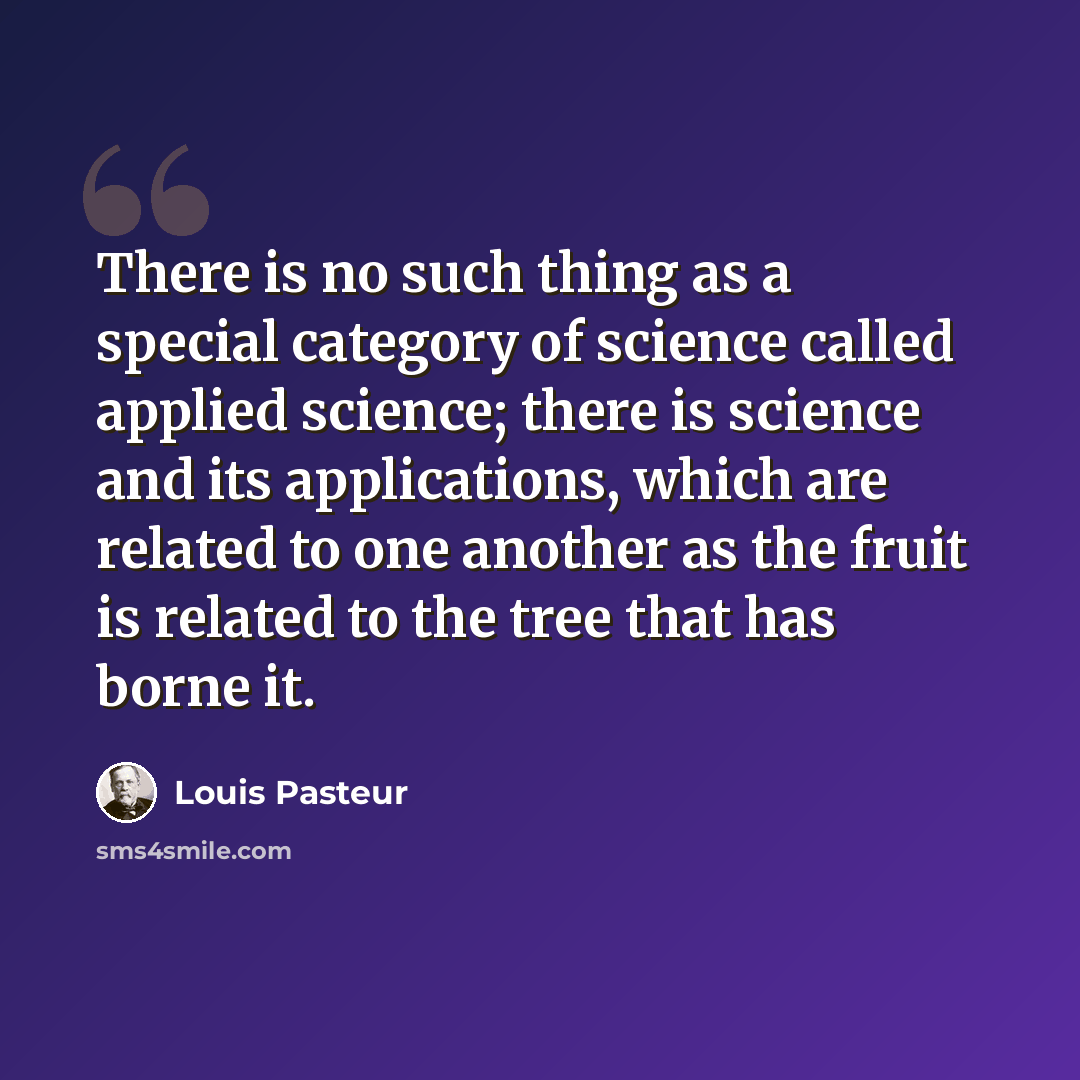 “There is no such thing as a special category of science called applied science; there is science and its applications, which are related to one another as the fruit is related to the tree that has borne it.” quote by Louis Pasteur