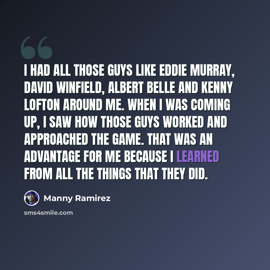 “I had all those guys like Eddie Murray, David Winfield, Albert Belle and Kenny Lofton around me. When I was coming up, I saw how those guys worked and approached the game. That was an advantage for me because I learned from all the things that they did.” quote by Manny Ramirez
