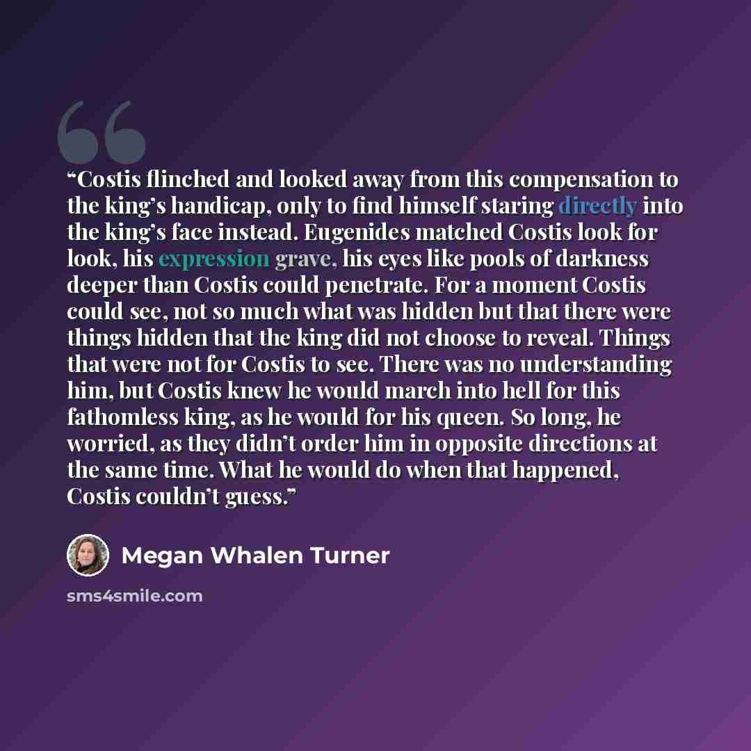“Costis flinched and looked away from this compensation to the king’s handicap, only to find himself staring directly into the king’s face instead. Eugenides matched Costis look for look, his expression grave, his eyes like pools of darkness deeper than Costis could penetrate. For a moment Costis…” quote by Megan Whalen Turner