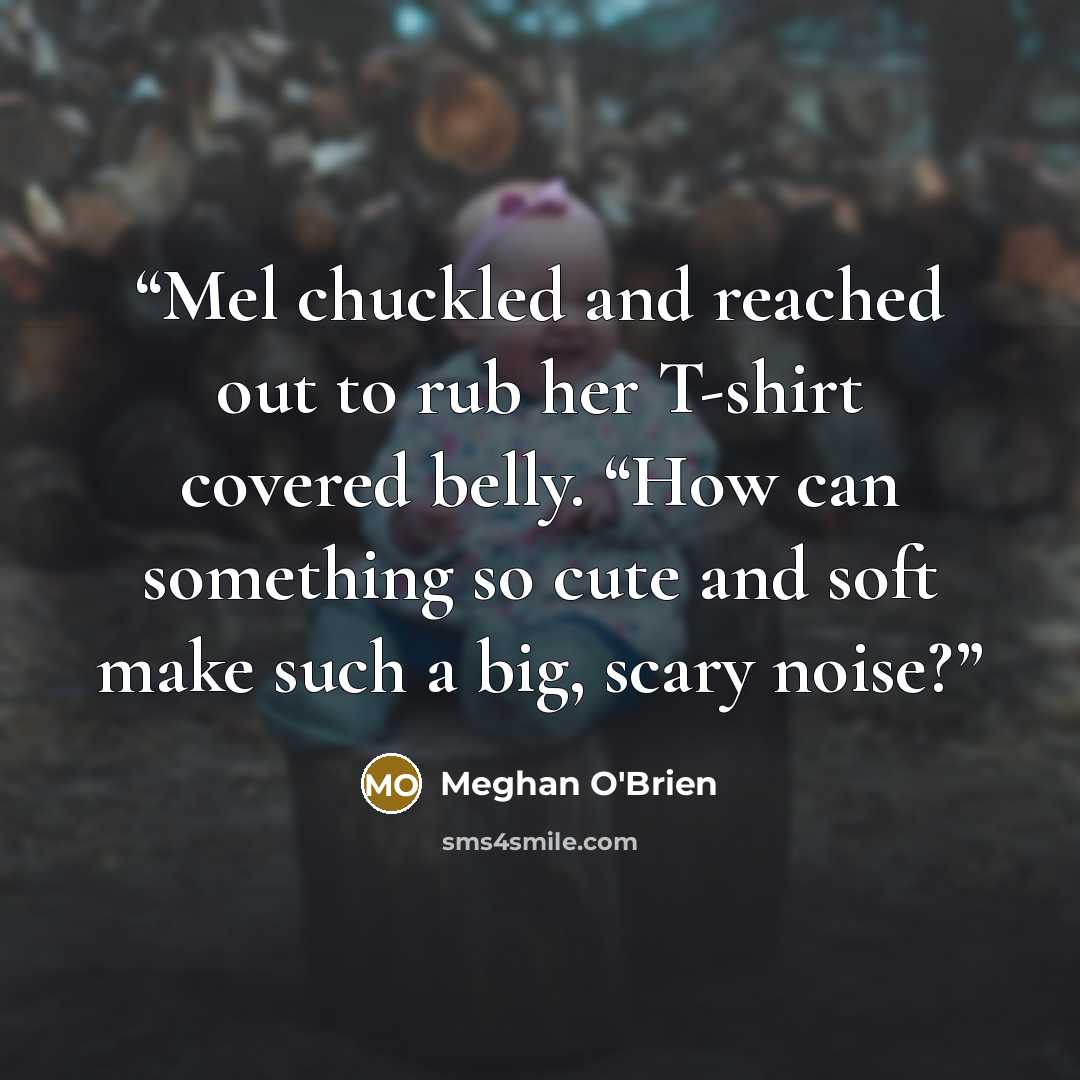 “Mel chuckled and reached out to rub her T-shirt covered belly. “How can something so cute and soft make such a big, scary noise?” quote by Meghan O'Brien