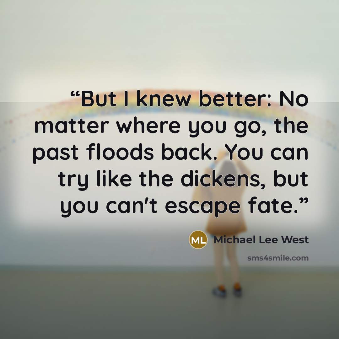 “But I knew better: No matter where you go, the past floods back. You can try like the dickens, but you can't escape fate.” quote by Michael Lee West