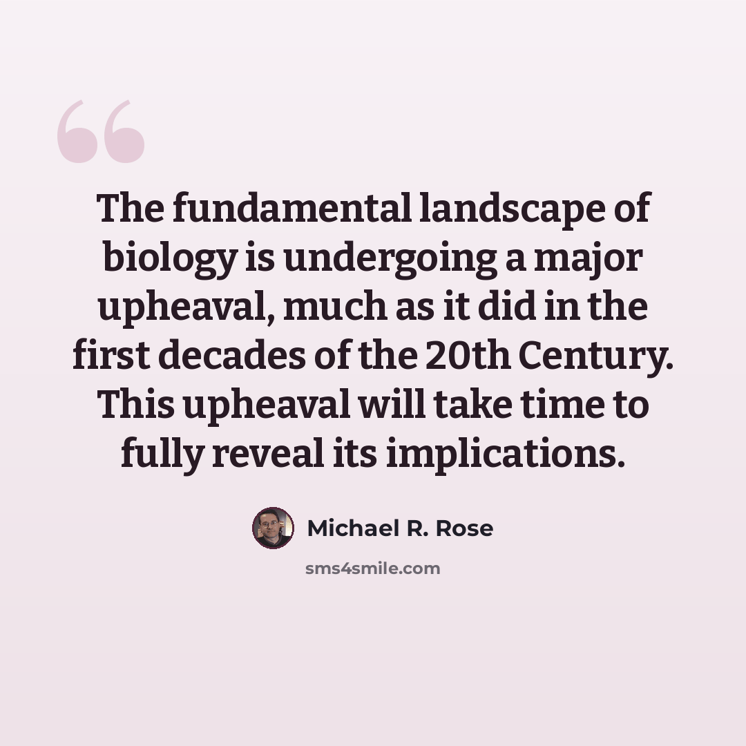 “The fundamental landscape of biology is undergoing a major upheaval, much as it did in the first decades of the 20th Century. This upheaval will take time to fully reveal its implications.” quote by Michael R. Rose