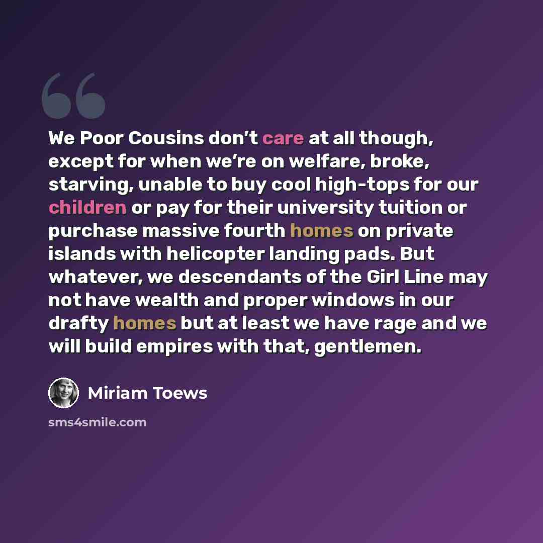 “We Poor Cousins don’t care at all though, except for when we’re on welfare, broke, starving, unable to buy cool high-tops for our children or pay for their university tuition or purchase massive fourth homes on private islands with helicopter landing pads. But whatever, we descendants of the Girl…” quote by Miriam Toews