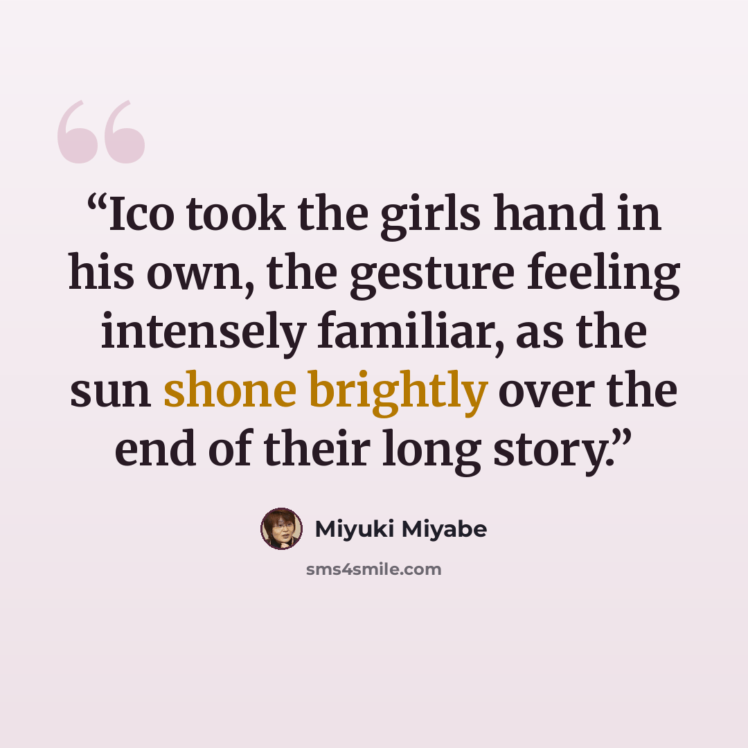 “Ico took the girls hand in his own, the gesture feeling intensely familiar, as the sun shone brightly over the end of their long story.” quote by Miyuki Miyabe