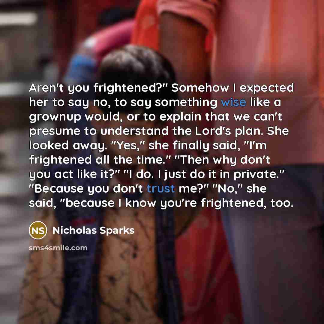 “Aren't you frightened?" Somehow I expected her to say no, to say something wise like a grownup would, or to explain that we can't presume to understand the Lord's plan. She looked away. "Yes," she finally said, "I'm frightened all the time." "Then why don't you act like it?" "I do. I just do it in…” quote by Nicholas Sparks