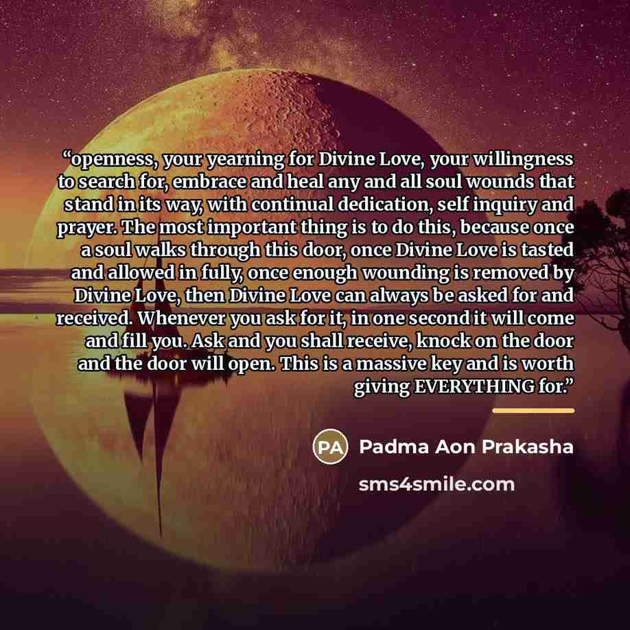 “openness, your yearning for Divine Love, your willingness to search for, embrace and heal any and all soul wounds that stand in its way, with continual dedication, self inquiry and prayer. The most important thing is to do this, because once a soul walks through this door, once Divine Love is…” quote by Padma Aon Prakasha