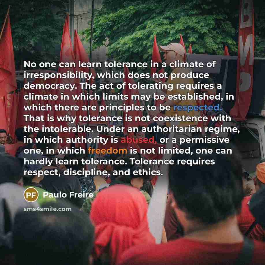 “No one can learn tolerance in a climate of irresponsibility, which does not produce democracy. The act of tolerating requires a climate in which limits may be established, in which there are principles to be respected. That is why tolerance is not coexistence with the intolerable. Under an…” quote by Paulo Freire