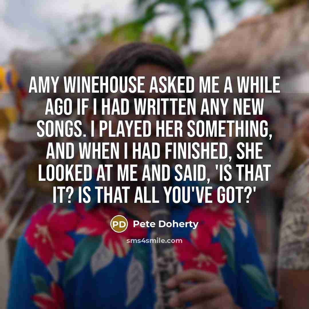 “Amy Winehouse asked me a while ago if I had written any new songs. I played her something, and when I had finished, she looked at me and said, 'Is that it? Is that all you've got?'” quote by Pete Doherty