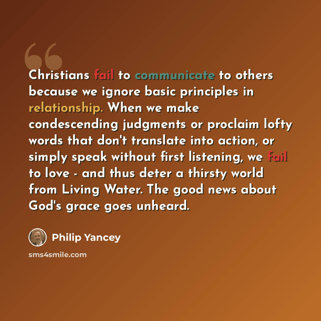 “Christians fail to communicate to others because we ignore basic principles in relationship. When we make condescending judgments or proclaim lofty words that don't translate into action, or simply speak without first listening, we fail to love - and thus deter a thirsty world from Living Water…” quote by Philip Yancey