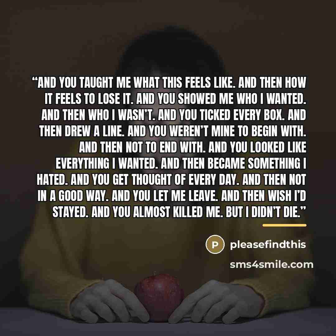 “And you taught me what this feels like. And then how it feels to lose it. And you showed me who I wanted. And then who I wasn’t. And you ticked every box. And then drew a line. And you weren’t mine to begin with. And then not to end with. And you looked like everything I wanted. And then became…” quote by pleasefindthis