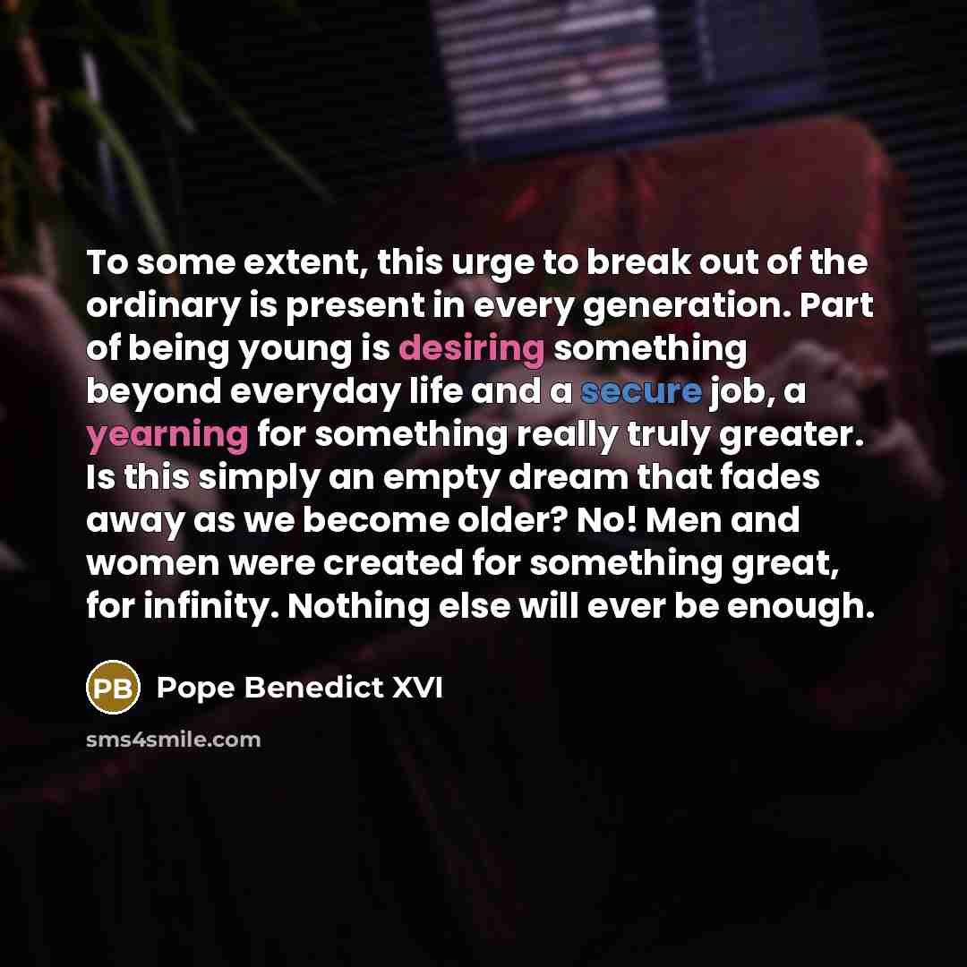 “To some extent, this urge to break out of the ordinary is present in every generation. Part of being young is desiring something beyond everyday life and a secure job, a yearning for something really truly greater. Is this simply an empty dream that fades away as we become older? No! Men and women…” quote by Pope Benedict XVI
