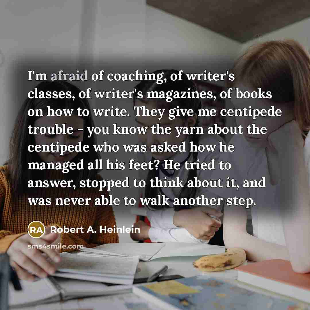 “I'm afraid of coaching, of writer's classes, of writer's magazines, of books on how to write. They give me centipede trouble - you know the yarn about the centipede who was asked how he managed all his feet? He tried to answer, stopped to think about it, and was never able to walk another step.” quote by Robert A. Heinlein