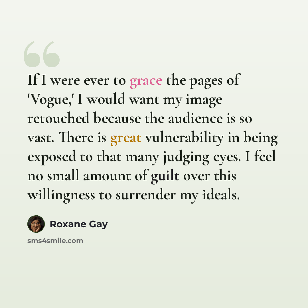“If I were ever to grace the pages of 'Vogue,' I would want my image retouched because the audience is so vast. There is great vulnerability in being exposed to that many judging eyes. I feel no small amount of guilt over this willingness to surrender my ideals.” quote by Roxane Gay