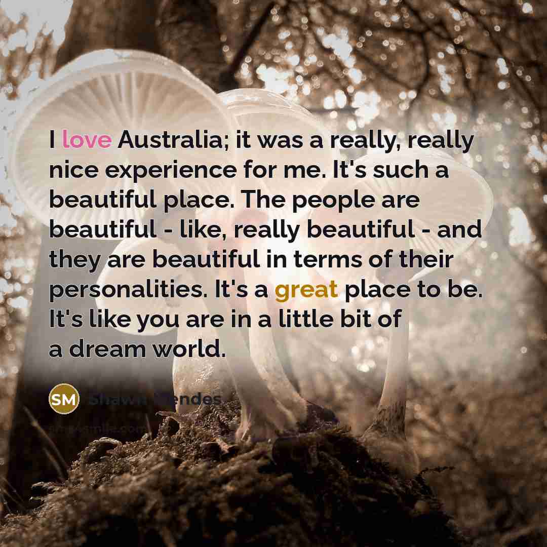 “I love Australia; it was a really, really nice experience for me. It's such a beautiful place. The people are beautiful - like, really beautiful - and they are beautiful in terms of their personalities. It's a great place to be. It's like you are in a little bit of a dream world.” quote by Shawn Mendes