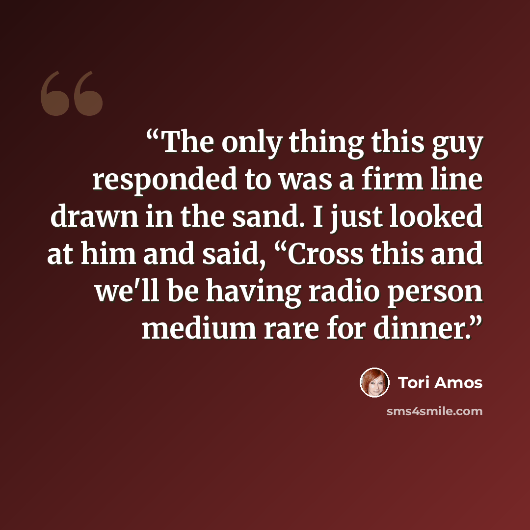 “The only thing this guy responded to was a firm line drawn in the sand. I just looked at him and said, “Cross this and we'll be having radio person medium rare for dinner.” quote by Tori Amos
