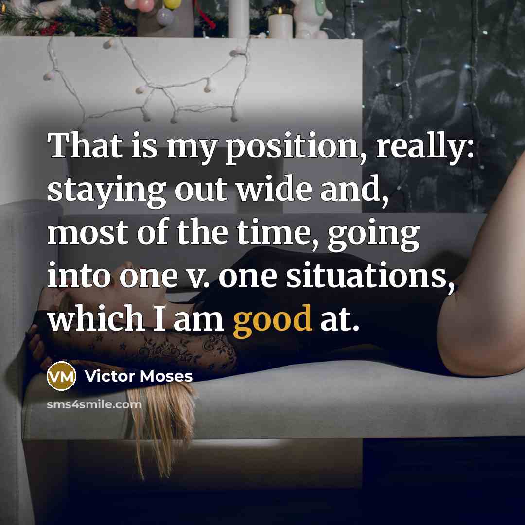 “That is my position, really: staying out wide and, most of the time, going into one v. one situations, which I am good at.” quote by Victor Moses