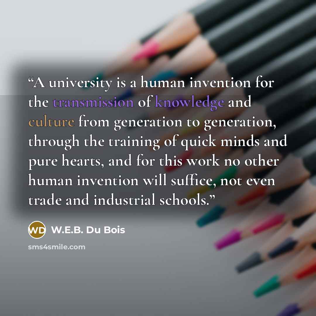 “A university is a human invention for the transmission of knowledge and culture from generation to generation, through the training of quick minds and pure hearts, and for this work no other human invention will suffice, not even trade and industrial schools.” quote by W.E.B. Du Bois