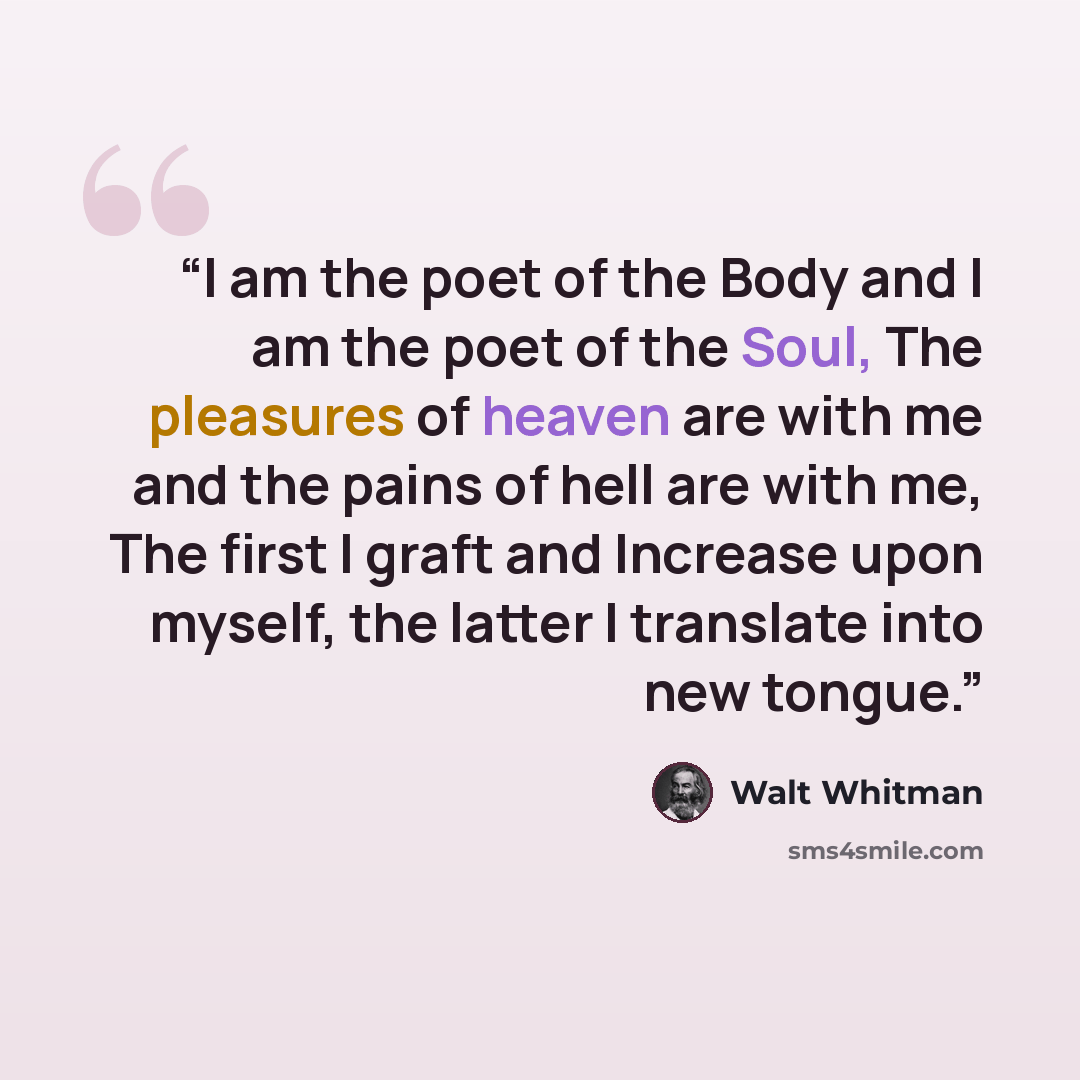 “I am the poet of the Body and I am the poet of the Soul, The pleasures of heaven are with me and the pains of hell are with me, The first I graft and Increase upon myself, the latter I translate into new tongue.” quote by Walt Whitman