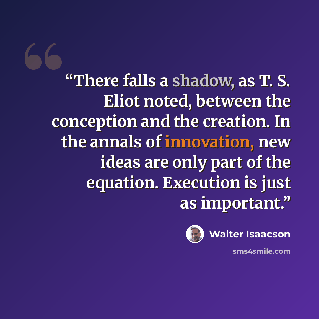 “There falls a shadow, as T. S. Eliot noted, between the conception and the creation. In the annals of innovation, new ideas are only part of the equation. Execution is just as important.” quote by Walter Isaacson