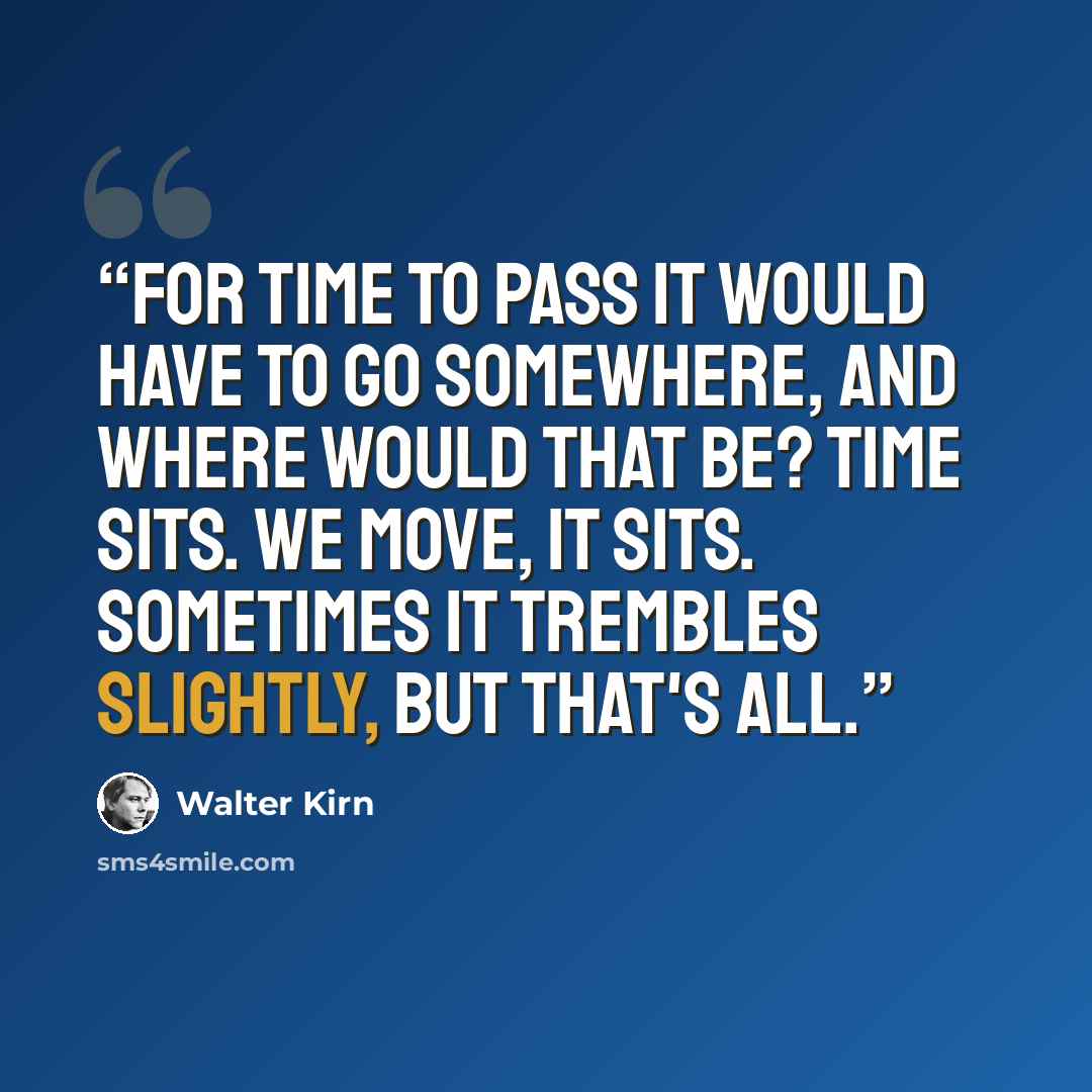 “For time to pass it would have to go somewhere, and where would that be? Time sits. We move, it sits. Sometimes it trembles slightly, but that's all.” quote by Walter Kirn